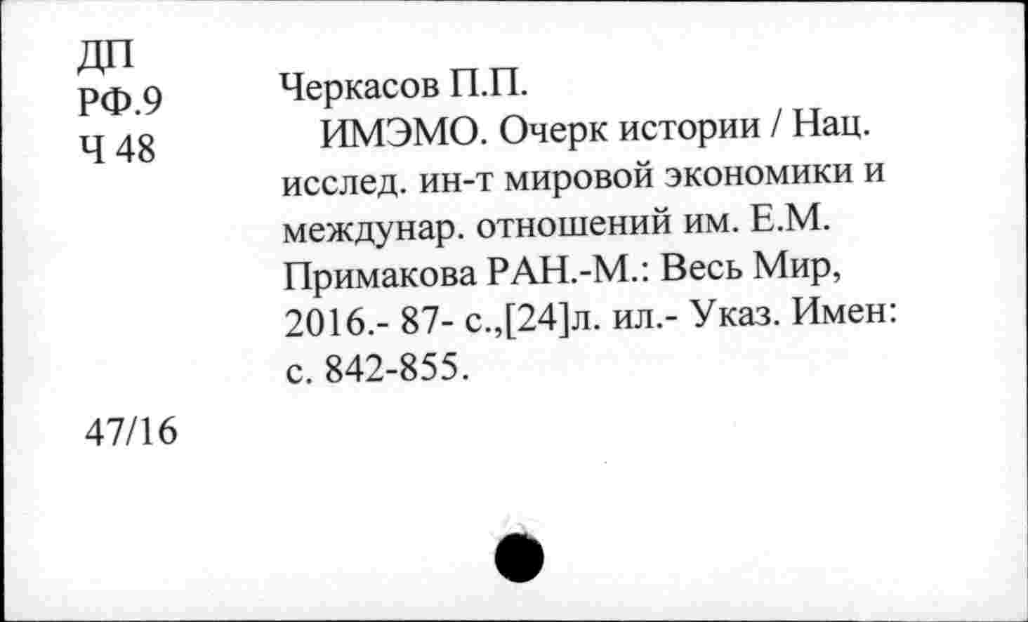 ﻿ДП
РФ.9
4 48
Черкасов П.П.
ИМЭМО. Очерк истории / Нац. исслед. ин-т мировой экономики и междунар. отношений им. Е.М. Примакова РАН.-М.: Весь Мир, 2016.- 87- с.,[24]л. ил.- Указ. Имен: с. 842-855.
47/16